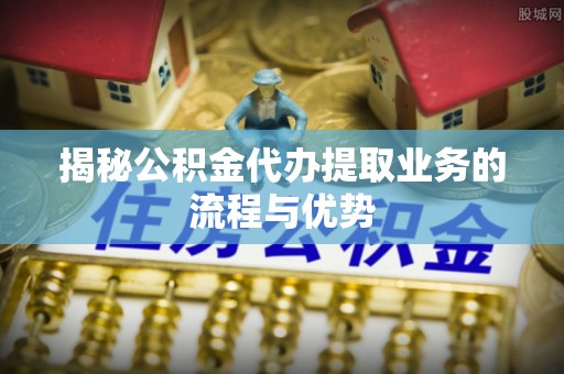 上街揭秘公积金代办提取业务的流程与优势