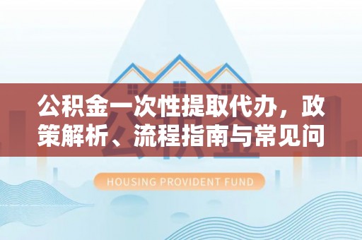 上街公积金一次性提取代办，政策解析、流程指南与常见问题解答