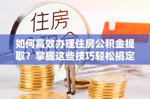 上街如何高效办理住房公积金提取？掌握这些技巧轻松搞定