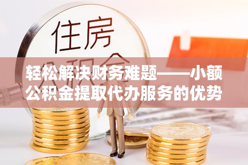 上街轻松解决财务难题——小额公积金提取代办服务的优势与选择指南