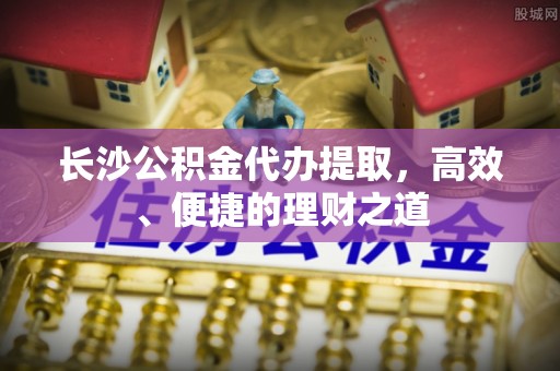 上街长沙公积金代办提取，高效、便捷的理财之道