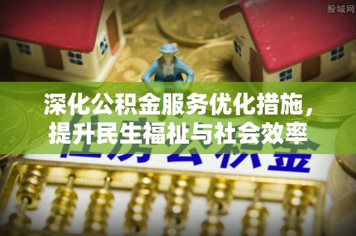 上街深化公积金服务优化措施，提升民生福祉与社会效率