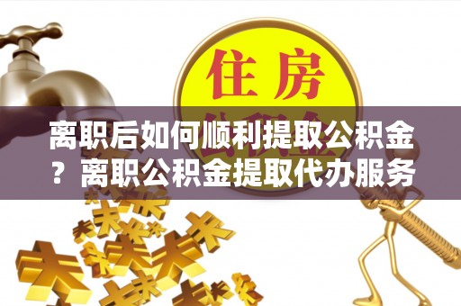 上街离职后如何顺利提取公积金？离职公积金提取代办服务帮你搞定！