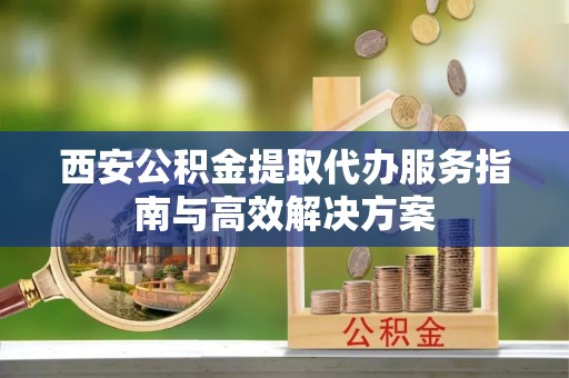 上街西安公积金提取代办服务指南与高效解决方案