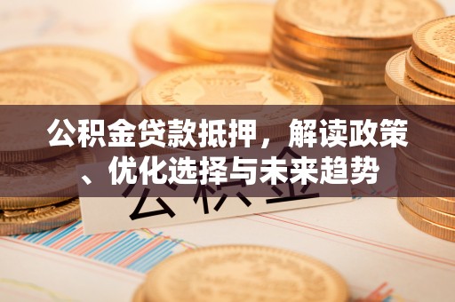 上街公积金贷款抵押，解读政策、优化选择与未来趋势