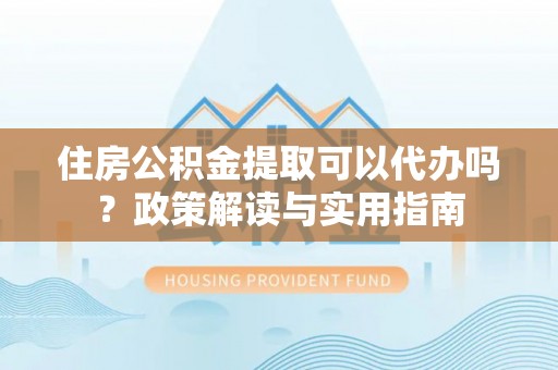 上街住房公积金提取可以代办吗？政策解读与实用指南