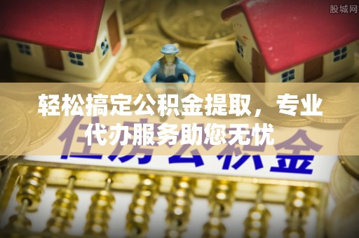 上街轻松搞定公积金提取，专业代办服务助您无忧