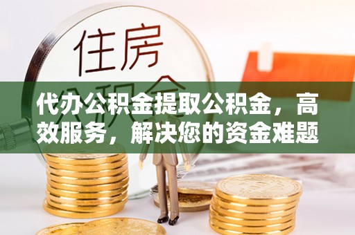 上街代办公积金提取公积金，高效服务，解决您的资金难题