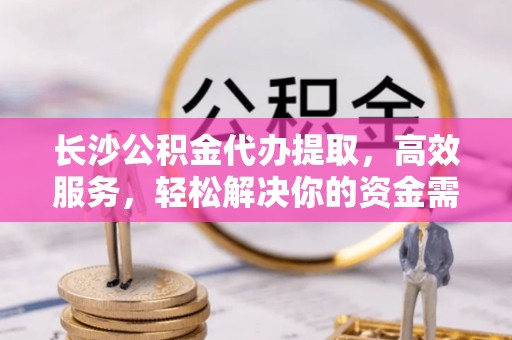 上街长沙公积金代办提取，高效服务，轻松解决你的资金需求