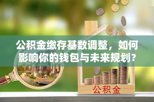 上街公积金缴存基数调整，如何影响你的钱包与未来规划？