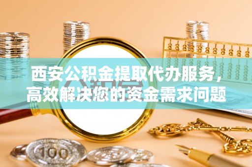 上街西安公积金提取代办服务，高效解决您的资金需求问题