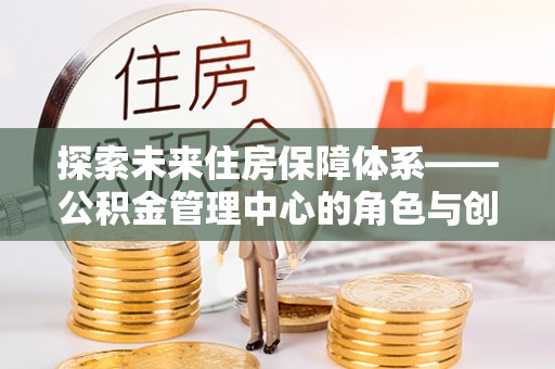 上街探索未来住房保障体系——公积金管理中心的角色与创新