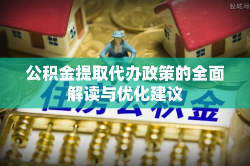 上街公积金提取代办政策的全面解读与优化建议