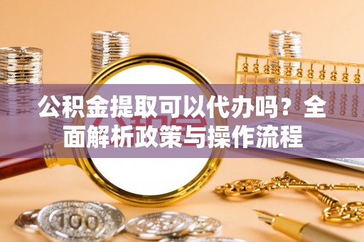 上街公积金提取可以代办吗？全面解析政策与操作流程