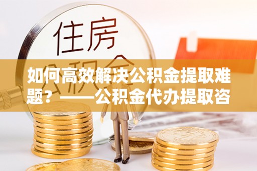 上街如何高效解决公积金提取难题？——公积金代办提取咨询服务全解析
