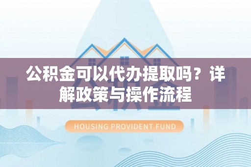 上街公积金可以代办提取吗？详解政策与操作流程
