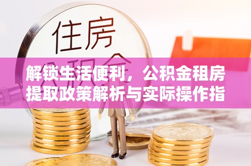 上街解锁生活便利，公积金租房提取政策解析与实际操作指南