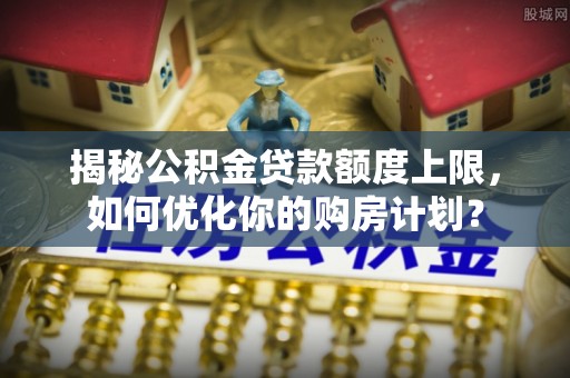 上街揭秘公积金贷款额度上限，如何优化你的购房计划？