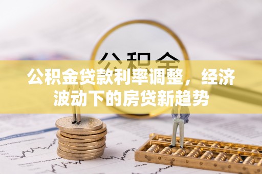 上街公积金贷款利率调整，经济波动下的房贷新趋势