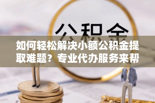上街如何轻松解决小额公积金提取难题？专业代办服务来帮忙
