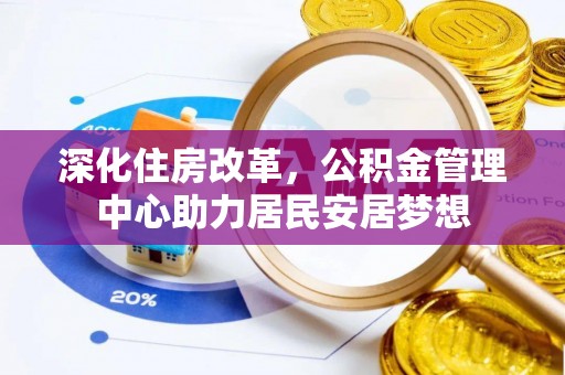 上街深化住房改革，公积金管理中心助力居民安居梦想