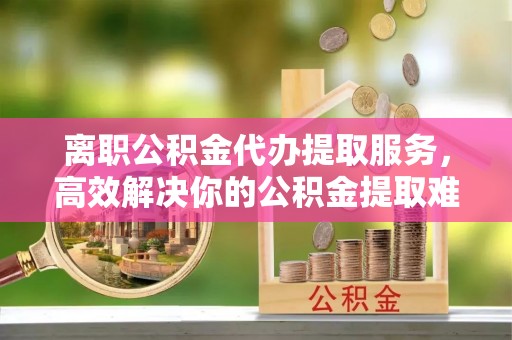上街离职公积金代办提取服务，高效解决你的公积金提取难题