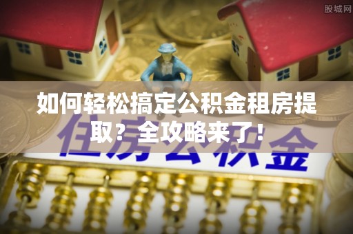 上街如何轻松搞定公积金租房提取？全攻略来了！