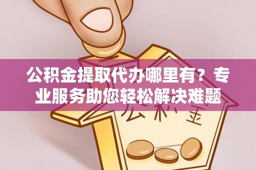 上街公积金提取代办哪里有？专业服务助您轻松解决难题