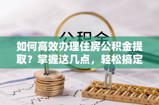 上街如何高效办理住房公积金提取？掌握这几点，轻松搞定！