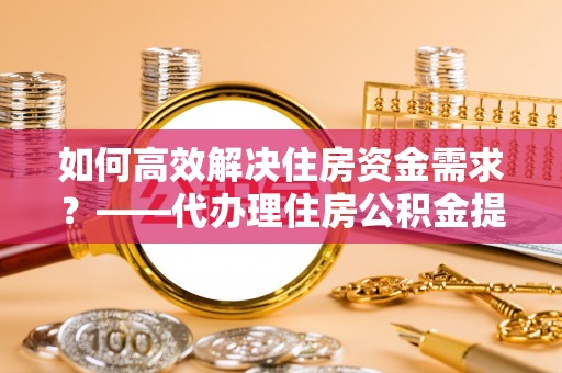 上街如何高效解决住房资金需求？——代办理住房公积金提取服务全解析