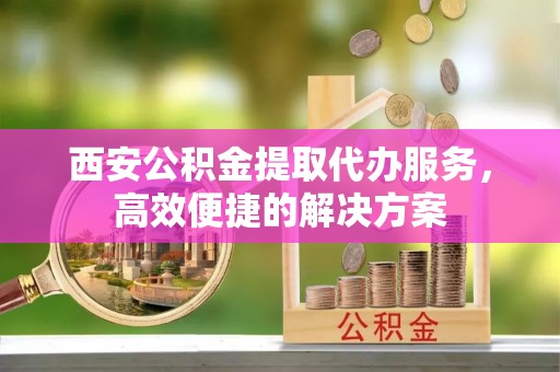 上街西安公积金提取代办服务，高效便捷的解决方案