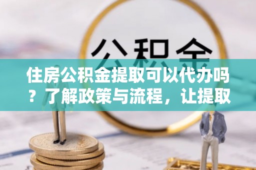 上街住房公积金提取可以代办吗？了解政策与流程，让提取更便捷