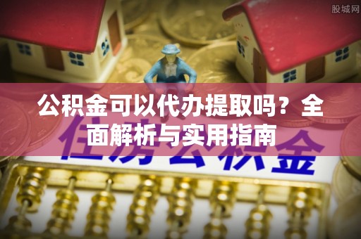 上街公积金可以代办提取吗？全面解析与实用指南
