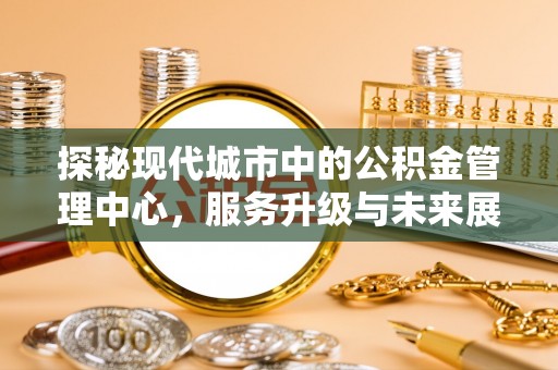 上街探秘现代城市中的公积金管理中心，服务升级与未来展望