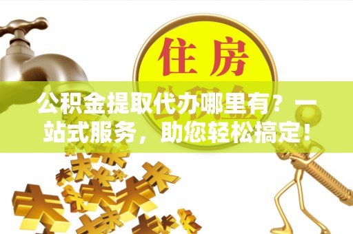 上街公积金提取代办哪里有？一站式服务，助您轻松搞定！