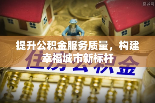 上街提升公积金服务质量，构建幸福城市新标杆