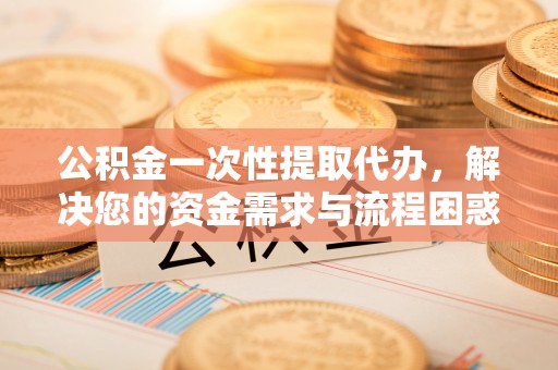 上街公积金一次性提取代办，解决您的资金需求与流程困惑