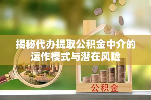 上街揭秘代办提取公积金中介的运作模式与潜在风险