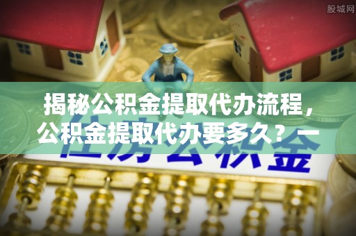 上街揭秘公积金提取代办流程，公积金提取代办要多久？一文读懂