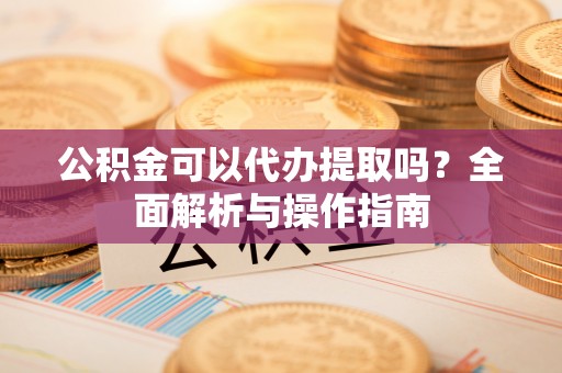 上街公积金可以代办提取吗？全面解析与操作指南