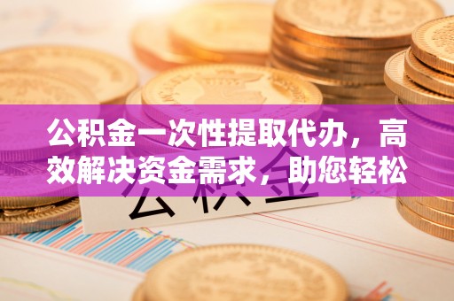 上街公积金一次性提取代办，高效解决资金需求，助您轻松应对生活难题