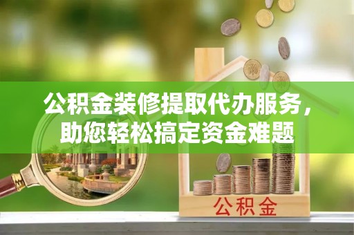 上街公积金装修提取代办服务，助您轻松搞定资金难题