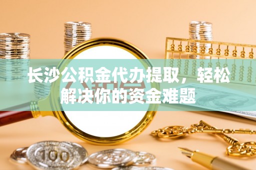 上街长沙公积金代办提取，轻松解决你的资金难题