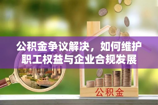 上街公积金争议解决，如何维护职工权益与企业合规发展
