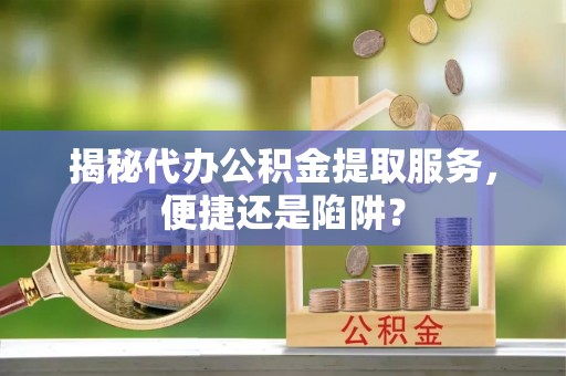 上街揭秘代办公积金提取服务，便捷还是陷阱？