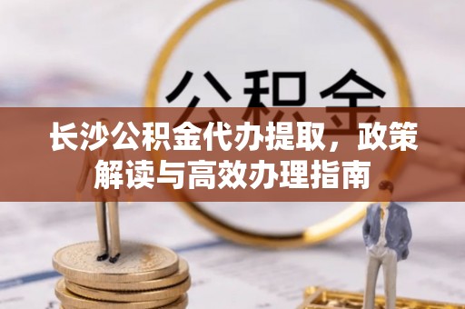 上街长沙公积金代办提取，政策解读与高效办理指南