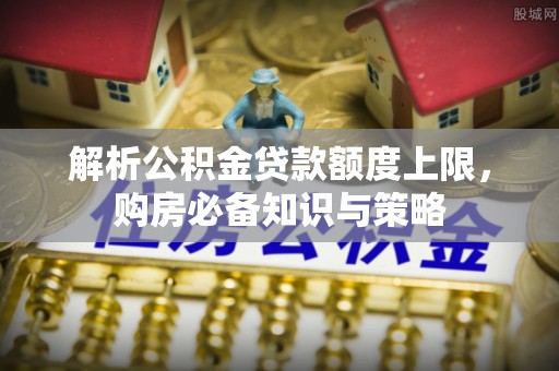 上街解析公积金贷款额度上限，购房必备知识与策略