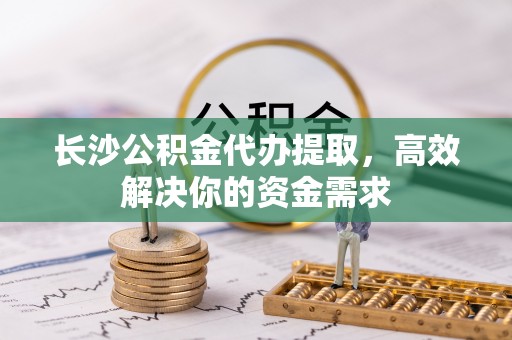 上街长沙公积金代办提取，高效解决你的资金需求