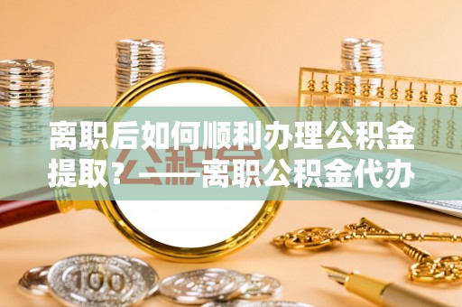 上街离职后如何顺利办理公积金提取？——离职公积金代办提取全攻略