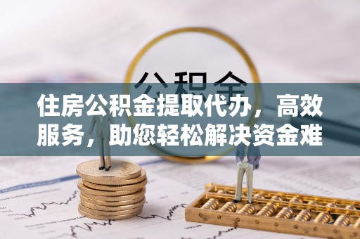 上街住房公积金提取代办，高效服务，助您轻松解决资金难题